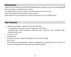 Page 3 2 
Introduction 
Thank you for purchasing the ViviCam 7690 Digital Camera. Everything you need to take quality digital 
photos and videos is included with your camera. 
Your digital camera can also be used as a removable disk. It enriches your life.  
Vivitar makes capturing those special moments so easy. 
Please read this manual carefully first in order to get the most out of your digital camera. 
   
Key Features 
 
 Digital Video resolutions - 320x240 Pixels, 640x480 Pixels. 
 7.1 mega pixels...