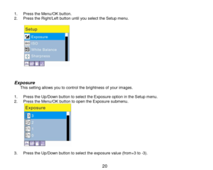 Page 21 20 
1. Press the Menu/OK button. 2. Press the Right/Left button until you select the Setup menu.  
             
Exposure    This setting allows you to control the brightness of your images.  1. Press the Up/Down button to select the Exposure option in the Setup menu. 2. Press the Menu/OK button to open the Exposure submenu. 
           3. Press the Up/Down button to select the exposure value (from+3 to -3).  