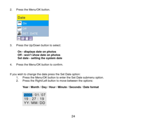 Page 25 24 
2. Press the Menu/OK button.  
           3. Press the Up/Down button to select:   On - displays date on photos  Off - won’t show date on photos  Set date - setting the system date  4. Press the Menu/OK button to confirm.   If you wish to change the date press the Set Date option: 1. Press the Menu/OK button to enter the Set Date submenu option. 2. Press the Right/Left button to move between the options:  Year / Month / Day / Hour / Minute / Seconds / Date format  
   