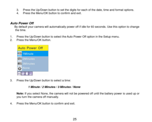 Page 26 25 
3. Press the Up/Down button to set the digits for each of the date, time and format options. 4. Press the Menu/OK button to confirm and exit.   
Auto Power Off      By default your camera will automatically power off if idle for 60 seconds. Use this option to change the time.  1. Press the Up/Down button to select the Auto Power Off option in the Setup menu. 2. Press the Menu/OK button.  
           3. Press the Up/Down button to select a time:                 1 Minute / 2 Minutes / 3 Minutes / None...