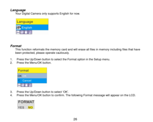 Page 27 26 
Language Your Digital Camera only supports English for now.  
           
Format This function reformats the memory card and will erase all files in memory including files that have been protected, please operate cautiously.  1. Press the Up/Down button to select the Format option in the Setup menu. 2. Press the Menu/OK button.  
           3. Press the Up/Down button to select „OK‟. 4. Press the Menu/OK button to confirm. The following Format message will appear on the LCD.  
            