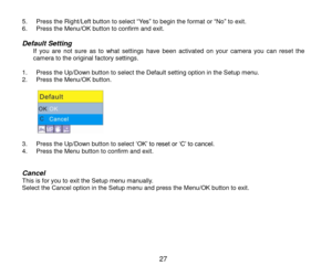 Page 28 27 
5. Press the Right/Left button to select “Yes” to begin the format or “No” to exit. 6. Press the Menu/OK button to confirm and exit.  
Default Setting If you  are  not  sure  as  to  what  settings  have  been  activated  on  your  camera  you  can  reset  the camera to the original factory settings.  1. Press the Up/Down button to select the Default setting option in the Setup menu. 2. Press the Menu/OK button.  
           3. Press the Up/Down button to select „OK‟ to reset or „C‟ to cancel. 4....