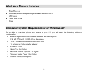 Page 4 3 
What Your Camera Includes  
 
 Digital Camera 
 Vivitar Experience Image Manager software Installation CD  
 USB cable 
 Quick Start Guide 
 Strap 
  
Computer System Requirements for Windows XP 
 To  be  able  to  download photos  and  videos to  your  PC,  you  will  need  the  following  minimum configuration: 
 Pentium 4 processor or above with Windows XP service pack 2 
 512 MB RAM, with 100MB of free disk space 
 1024 x 768 Recommended screen resolution  
 16-bit color or higher...