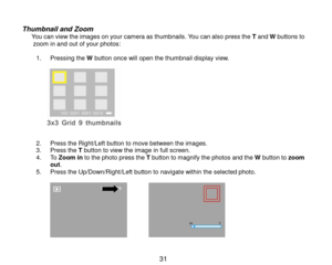Page 32 31 
 
Thumbnail and Zoom       You can view the images on your camera as thumbnails. You can also press the T and W buttons to zoom in and out of your photos:  1. Pressing the W button once will open the thumbnail display view.  
                  2. Press the Right/Left button to move between the images. 3. Press the T button to view the image in full screen.  4. To Zoom in to the photo press the T button to magnify the photos and the W button to zoom out. 5. Press the Up/Down/Right/Left button to...
