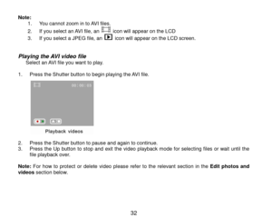 Page 33 32 
Note:   1. You cannot zoom in to AVI files. 
2. If you select an AVI file, an  icon will appear on the LCD 
3. If you select a JPEG file, an  icon will appear on the LCD screen.   
Playing the AVI video file      Select an AVI file you want to play.  1. Press the Shutter button to begin playing the AVI file.  
 2. Press the Shutter button to pause and again to continue. 3. Press the Up  button  to stop  and exit the video playback mode  for selecting files  or  wait  until  the file playback over....