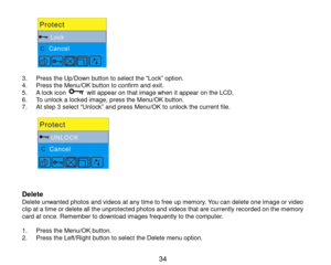 Page 35 34 
           3. Press the Up/Down button to select the “Lock” option. 4. Press the Menu/OK button to confirm and exit.  5. A lock icon  will appear on that image when it appear on the LCD. 6. To unlock a locked image, press the Menu/OK button. 7. At step 3 select “Unlock” and press Menu/OK to unlock the current file.  
           
Delete Delete unwanted photos and videos at any time to free up memory. You can delete one image or video clip at a time or delete all the unprotected photos and videos that...