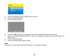 Page 37 36 
           3. Press the Up/Down button to select Crop or cancel. 4. Press the Menu/OK button. 5. The Crop feature opens.  
           6. Press the T/W buttons to out change the size of the rectangle (the area you will crop). 7. Press the Up/Down/Right/Left  button  to move  the  rectangle  to select the area of  the  photo you want to crop. 8. Press the Shutter button. 9. Press the Shutter button again to Save.   Note:    At step 6&7, you can press the Menu/OK button to exit without cropping.      