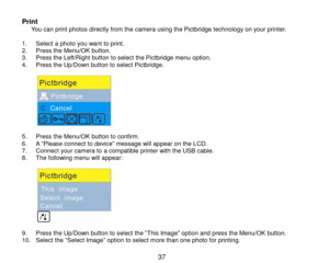 Page 38 37 
Print      You can print photos directly from the camera using the Pictbridge technology on your printer.  1. Select a photo you want to print. 2. Press the Menu/OK button. 3. Press the Left/Right button to select the Pictbridge menu option. 4. Press the Up/Down button to select Pictbridge.  
           5. Press the Menu/OK button to confirm.  6. A “Please connect to device” message will appear on the LCD. 7. Connect your camera to a compatible printer with the USB cable. 8. The following menu will...
