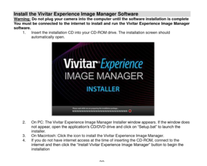 Page 40 39 
Install the Vivitar Experience Image Manager Software  Warning: Do not plug your camera into the computer until the software installation is complete You must be connected to the internet to install and run the Vivitar Experience Image Manager software. 1. Insert the installation CD into your CD-ROM drive. The installation screen should automatically open.                    2. On PC: The Vivitar Experience Image Manager Installer window appears. If the window does not appear, open the application‟s...