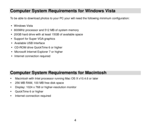 Page 5 4 
Computer System Requirements for Windows Vista 
 To be able to download photos to your PC your will need the following minimum configuration:  
 Windows Vista 
 800MHz processor and 512 MB of system memory 
 20GB hard drive with at least 15GB of available space 
 Support for Super VGA graphics 
 Available USB Interface  
 CD-ROM drive QuickTime 6 or higher 
 Microsoft Internet Explorer 7 or higher 
 Internet connection required 
 
 
Computer System Requirements for Macintosh 
 Macintosh with...