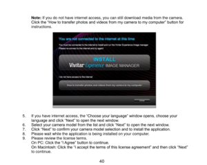 Page 41 40 
 Note: If you do not have internet access, you can still download media from the camera. Click the “How to transfer photos and videos from my camera to my computer” button for instructions.                    5. If you have internet access, the “Choose your language” window opens, choose your language and click “Next” to open the next window. 6. Select your camera model from the list and click “Next” to open the next window. 7. Click “Next” to confirm your camera model selection and to install the...
