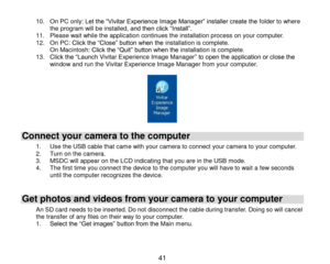 Page 42 41 
10. On PC only: Let the “Vivitar Experience Image Manager” installer create the folder to where the program will be installed, and then click “Install”.  11. Please wait while the application continues the installation process on your computer. 12. On PC: Click the “Close” button when the installation is complete. On Macintosh: Click the “Quit” button when the installation is complete. 13. Click the “Launch Vivitar Experience Image Manager” to open the application or close the window and run the...