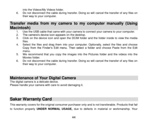 Page 45 44 
into the Videos/My Videos folder. 6. Do not disconnect the cable during transfer. Doing so will cancel the transfer of any files on their way to your computer.  
Transfer  media  from  my  camera  to  my  computer  manually  (Using 
Macintosh) 1. Use the USB cable that came with your camera to connect your camera to your computer.  2. The camera‟s device icon appears on the desktop. 3. Click  on  the  device icon  and  open  the  DCIM  folder  and  the  folder  inside  to  view  the media files. 4....