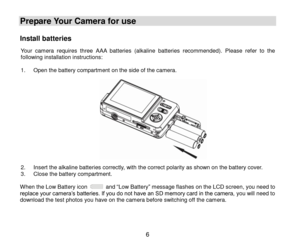 Page 7 6 
Prepare Your Camera for use 
Install batteries 
Your  camera  requires three AAA batteries (alkaline batteries recommended). Please  refer  to  the following installation instructions:  1. Open the battery compartment on the side of the camera.               2. Insert the alkaline batteries correctly, with the correct polarity as shown on the battery cover.  3. Close the battery compartment.  When the Low Battery icon  and “Low Battery” message flashes on the LCD screen, you need to replace your...