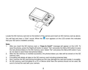 Page 9 8 
                Locate the SD memory card slot on the bottom of the camera and insert an SD memory card as above. 
You will feel  and hear  a “Click” sound. When  the  icon  appears on  the  LCD  screen this indicates that your SD card is installed correctly.  Note:  1. After  you  insert the  SD  memory  card,  a “Copy  to  Card?” message will appear on  the  LCD. To save the photos, press the Right/Left button to select “Yes” and press the Menu/OK button to save the test photos/videos to the SD...