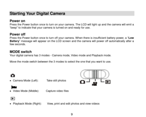 Page 10 9 
 
Starting Your Digital Camera 
 
Power on  Press the Power button once to turn on your camera. The LCD will light up and the camera will emit a “beep” to indicate that your camera is turned on and ready for use.   
Power off Press the Power button once to turn off your camera. When there is insufficient battery power, a “Low Battery” message  will  appear on the  LCD screen  and the camera will power  off  automatically  after  a few seconds. 
 
MODE switch Your digital camera has 3 modes - Camera...