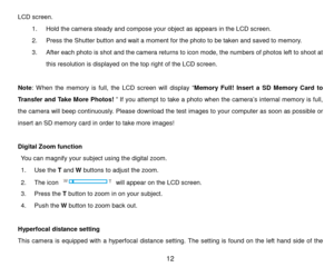 Page 13 12 
LCD  screen. 
1. Hold the cam era steady and compose your object as appears in the LCD screen.  
2. Pr e s s  the Shutter button and wait a   m o m e n t  for the photo to be t a k e n and saved to m emory. 
3. After each photo is shot and the cam era returns to icon mode, the num bers of photos left to shoot at 
this resolution is displayed on the t o p right of the LCD screen. 
 
Note: W hen  the m emory  is  full,  the  LCD  screen  will  display “Memory  Full! Insert  a  SD  M emory  Card  to...