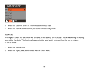 Page 17 16 
  
3. P r e s s the Up/Down button to select the desired image size. 
4. P r e s s  the Menu button to confirm,   s a v e  and exit to standby m ode. 
 
A n t i-Shake 
Your  Digital  Cam era  has  a  function  that  prevents  photos com ing  out blurry as  a  result  of trem bling or  shaking 
when taking the photo. This function allows you to take good quality photos without the u s e  of a tripod.  
To set as below: 
 
1. P r e s s  the Menu button. 
2. P r e s s the Right/Left button to select...