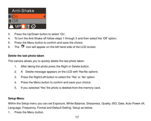 Page 18 17 
 
3. P r e s s the Up/Down button to select ‘On’.  
4. To turn the Anti-Shake off follow steps 1 through 3 and then select the ‘Off ’ option. 
5. P r e s s  the Menu button to confirm and save the choice. 
6. The  icon will appear on the left hand side of the LCD screen. 
 
Delete the last photo taken 
The camera allows you to quickly delete the last photo taken 
1. After taking the photo press the Right or Delete button. 
2. A    Delete message appears on the LCD with Yes/No options 
3. Press the...