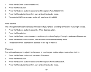 Page 20 19 
1. P r e s s the Up/Down button to s e l e c t   I S O . 
2. P r e s s  the Menu button. 
3. P r e s s  the Up/Down button to se l e ct one of the options A u t o/100/200/400. 
4. P r e s s  the Menu button to confirm,   s a v e and exit to standby m ode. 
5. The selected ISO icon appears on the left hand side of the LCD. 
 
White Balance 
This setting allows the camera to adjust the color of your photos according to the color of your light source. 
1. P r e s s the Up/Down button to select the W...