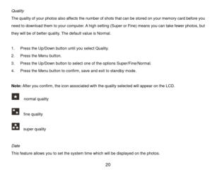 Page 21 20 
Quality 
The quality of your photos also affects the number of shots that can be stored on your m em ory c a r d  before you 
need to download them  to your com puter. A h i g h setting (Super or Fine) m eans you can take fewer photos, but 
they will be of better quality. The default value is Norm al. 
 
1. P r e s s the Up/Down button until you select Qual i t y . 
2. P r e s s  the Menu button. 
3. P r e s s  the Up/Down button to select one of the options Super/Fine/Norm al. 
4. P r e s s  the...