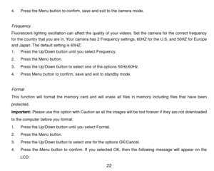 Page 23 22 
4. P r e s s the Menu button to confirm,   s a v e and exit to the cam era mode. 
 
Frequency 
Fluorescent  lighting  oscillation  can  affect  the  quality  of  your  videos.  Set  the  cam era  for  the  correct  frequency 
for the country that you are in. Your cam era has 2 Frequency settings, 60H Z   f o r   t h e U.S. and 50HZ for Europe 
and Japan. The default setting is 60HZ: 
1. P r e s s the Up/Down button until you select Frequency. 
2. P r e s s the Menu button. 
3. P r e s s  the Up/Down...
