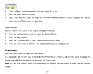 Page 24 23 
 
5. P r e s s  Left/Right button to select and highlight either Y e s or No. 
6. P r e s s  the Menu button to confirm. 
7. If you select ‘Yes’ the camera will begin to Form at the SD Mem ory card. All images stored on the card will 
now be erased. This process in irreversible. 
 
Default Setting 
You can restore your camera to t h e original settings from factory. 
1. P r e s s the Up/Down button u n t i l   y o u   s e l e c t the Default Setting. 
2. P r e s s  the Menu button. 
3. P r e s s...