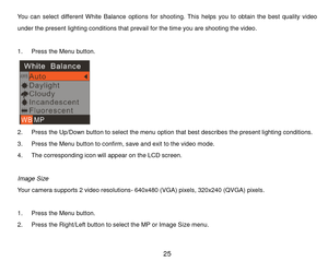 Page 26 25 
You  can  select different Whi t e   B a l a n c e options for  shooting. This  helps  you  to  obtain  the  best  quality  video 
under the present lighting conditions that prevail for the tim e you are shooting the video. 
 
1. P r e s s the Menu button. 
 
2. P r e s s the Up/Down button to select the menu option that best describes the present lighting conditions. 
3. P r e s s  the Menu button to confirm, save and exit to the video mode.   
4. The corresponding icon will appear on the LCD...