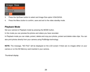 Page 27 26 
 
3. P r e s s  the Up/Down button to select and Image Si z e option VGA/QVGA. 
4. P r e s s  the Menu button to confirm, save and exit to the video standby m ode. 
 
Playback Mode 
Set your cam era to Playback mode by pressing the MODE button.  
In this m ode you can preview the photos and videos you have recorded.  
In Playback mode you can rotate, protect, delete and crop your photos, protect and delete video clips. You can 
also print photos directly from your cam era using PictBridge...