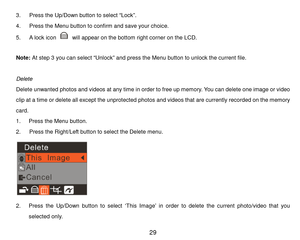 Page 30 29 
3.   P r e s s  the Up/Down button to select “Lock”. 
4.   Press the Menu button to confirm and s a v e your choice. 
5.     A lock icon  will appear on the bottom right corner on the LCD. 
 
Note:  At step 3 you can select “Unlock” and press the Menu button to unlock the current file. 
 
Delete 
Delete unwanted photos and videos at any tim e in order to free up m em ory. You can delete one image or video 
c l i p   a t   a   t i m e or delete all except the unprotected photos and videos that are...