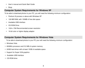 Page 4 3 
 Us er’s manual and Quick Start Guide 
 Strap  
Computer System Requirements for Windows XP 
To be able to download photos to your PC, you will need the following m inimum  configuration: 
 Pentium I I I  process or above with Windows X P 
 128 M B   R A M ,  with 150M B  o f  free disk space 
 Available USB interface 
 CD-ROM  Drive 
 1024 x 768 Recommended screen resolution  
 16-bit color or higher display adaptor 
 
Computer System Requirements for Windows Vista 
To be able to download...