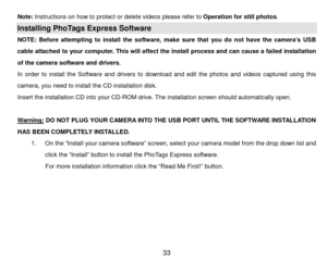 Page 34 33 
Note:  Instructions on how to protect or delete videos please refer to Operation for s t i l l  photos. 
Installing PhoTags Express Software  
NOTE:  Before  attempting  to  install  the  software,  make  sure  that  you  do  not  have  the  camera’s  USB 
cable  attached  to  your  computer.  This will  affect  the  install  process  and  can  cause  a  failed  installation 
of the camera software and drivers.  
In  order  to  install  the  Software  and  drivers  to  download  and  edit  the...