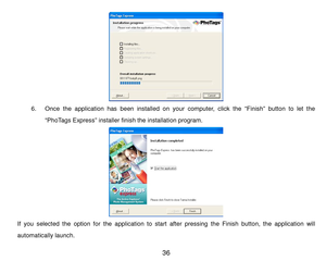 Page 37 36 
 
6. Once  the  application  has  been  installed  on  your  com puter,  click  the  “Finish”  button  to  let  the 
“PhoTags Express” installer finish the installation program. 
 
If  you  selected  the  option for  the  application  to  start  after pressing  the  Finish  button,  the  application  will 
autom atically launch.  