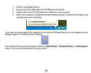 Page 39 38 
 
1. Power on your Digital Cam era. 
2. Plug one end of the USB cable into the USB port of the cam era.    
3. Plug the other end of the USB cable into a USB port on your com puter. 
4. W ait for your computer to recognize that new hardware has been installed and the ready to u s e  
m essage pops up on the task bar. 
 
If you  have  not  already  opened  your  application then  click  the  “PhoTags  Express”  icon  that  appears  on  your desktop to open the “PhoTags Express” Software.      From...