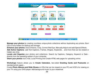 Page 40 39 
  
Manage  your photos by  creating  countless  unique  photo  collections  without  duplicating  any  photos.  Burn CD’s of any folders for backup and storage. Enhance your photos; Auto Enhance, Crop, Correct Red Eye, Manually Adjust and add Special Effects. 
Add  Active  Captions- add Text Captions,  Frames, Shapes, Keywords…  and more  that can  be  viewed  or hidden any tim e.  Locate  and  Organize your  photos  and  collec t i o n s- Search  by  Captions,  Category,  Keyword  or  Date -...