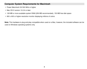 Page 5 4 
Computer System Requirements for Macintosh 
 Power Macintosh G3 500 MHz or higher 
 Mac OS X version 10.2.6 or later 
 128 MB or m ore available system RAM (256 MB recommended), 150 MB free disk space 
 800 x 600 or higher-resolution m onitor displaying m illions of colors 
 
Note: This hardware is plug and play com patible when used on a Mac, however, the included software can be 
used on W indows operating systems only. 
 
 
 
 
 
 
 
 
 
 
 
 
  