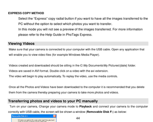 Page 45 44 
      
EXPRESS COPY METHOD  
Select the “Express” copy radial button if you want to have all the images transferred to the 
PC without the option to select which photos you want to transfer.  
In this mode you will not see a preview of the images transferred. For more information 
please refer to the Help Gu i d e in PhoTags Express. 
Viewing Videos 
Make  sure  that  your cam era  is  connected  to  your com puter  with  the  USB cable. Open  any  application  that 
will enable you to view video...