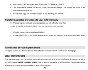 Page 47 46 
3.   Your mem ory card will appear as a REMOVABLE STORAGE DEVI C E . 
4.   Click  on  the  REMOVABLE  STORAGE  DEVICE  to  view  the  images.  The im ages  are  stored  in  the 
subfolder called DCM100. 
5.   You can now copy and paste the im ages to any directory you choose. 
 
Transferring photos and videos to your MAC manually 
The Photags Express software is not compatible and will not install on a Mac. 
In order to transfer photos and videos from your cam era to your computer:  
 
1. Plug the...