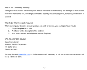 Page 48 47 
 
W hat Is Not Covered By Warranty: 
Dam ages or m alfunctions not resulting from  defects in m aterial or workm anship and dam ages or m alfunctions 
from   other than  norm al  use,  including  but  limited to,  repair  by  unauthorized  parties, tam pering, modification  or 
accident. 
 
W hat To Do W hen Service Is Required: 
W hen returning your defective product (postage pre-paid) for service, your package should include: 
1. Copy of original bill of sale 
2. A detailed written description of...