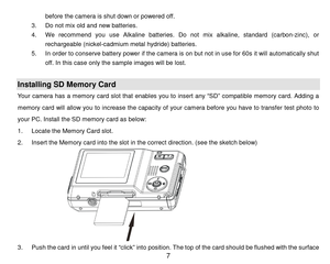 Page 8 7 
before the cam era is shut down or powered off. 
3. Do not mix old and new batteries. 
4. We  recommend  you  use  Alkaline  batteries.  Do not  mix  alkaline,  standard  (carbon-zinc),  or 
rechargeable (nickel-cadmium  metal hydride) batteries. 
5. In order to conserve battery power if the camera is on but not in use for 60s it will automatically shut 
off. In this case only the sam ple images will be lost. 
 
Installing SD Memory Card 
Your  camera  has  a  m em ory  card  slot  that  enables  you...