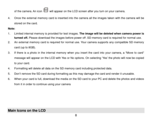 Page 9 8 
of the camera. An icon  will appear on the LCD screen after you turn on your cam era. 
4. Once the external  m emory  card  is  inserted  into the  camera  all  the  im ages taken with  the  camera will be 
stored on the card. 
Note:  
1. Lim ited internal m em ory is provided for test im ages. T h e   i m a g e  w i l l be  deleted when  camera  power is 
turned off. Please download the im ages before power off .SD m emory card is required for normal use. 
2. An  external  m em ory  card  is...