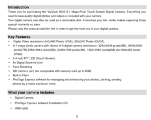 Page 3Introduction Thank you for purchasing the ViviCam 8025 8.1 Mega-Pixel Touch Screen Digital Camera. Everything you 
need to take quality digital photos and videos is included with your camera. 
Your digital camera can also be used as a removable disk. It enriches your life. Vivitar makes capturing those 
special moments so easy. 
Please read this manual carefully first in order to get the most out of your digital camera. 
 Key Features y   Digital Video resolutions-640x480 Pixels (VGA), 320x240 Pixels...