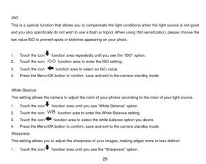 Page 21 
ISO 
This is a special function that allows you to compensate the light conditions when the light source is not good 
and you also specifically do not wish to use a flash or tripod. When using ISO sensitization, please choose the 
low value ISO to prevent spots or  blotches appearing on your photo.   
 
  function area repeatedly until you see the “ISO” option. 
1.  Touch the icon
2.  Touch the icon 
  function area to enter the ISO setting. 
3.  Touch the icon   function area to select an ISO value....