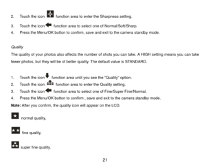 Page 222.  Touch the icon 
  function area to enter the Sharpness setting. 
3.  Touch the icon  function area to select one of Normal/Soft/Sharp. 
4.  Press the Menu/OK button to confirm, save and exit to the camera standby mode. 
 
Quality 
The quality of your photos also affects the number of shots you can take. A HIGH setting means you can take 
fewer photos, but they will be of better quality. The default value is STANDARD. 
 
1.  Touch the icon  function area until you see the “Quality” option. 
2.  Touch...