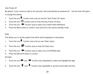 Page 23 
Auto Power off 
By default, if your camera is idle for 60 seconds it will automatically be powered off.    Use the Auto Off option 
to change this setting: 
1.  Touch the icon
  function area until you see the “Auto Power off” option. 
2.  Touch the icon   function area to enter the Auto Power off menu. 
3.  Touch the icon   function area to select one of 60S/120S/180S/None. 
4.  Press the Menu button to confirm, save and exit to the camera standby mode. 
 
Date 
This allows you to set the system time...