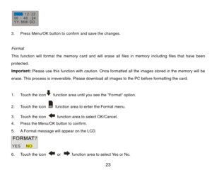 Page 24 
3.  Press Menu/OK button to confirm and save the changes. 
 
Format 
This function will format the memory card and will er ase all files in memory including files that have been 
protected. 
Important: Please use this function with caution. Once formatted all the images stored in the memory will be 
erase. This process is irreversible. Please downl oad all images to the PC before formatting the card. 
 
1.  Touch the icon
  function area until you see the “Format” option. 
2.  Touch the icon   function...