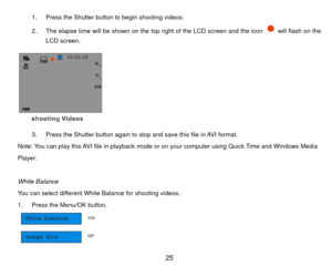Page 261.  Press the Shutter button to begin shooting videos. 
2.  The elapse time will be shown on the top right of the LCD screen and the icon 
  will flash on the 
LCD screen. 
 
3.  Press the Shutter button again to stop and save this file in AVI format. 
Note: You can play this AVI file in playback mode or  on your computer using Quick Time and Windows Media   
Player. 
 
White Balance 
You can select different White Balance for shooting videos. 
1.  Press the Menu/OK button.   