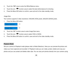 Page 27 
2.  Touch the “WB” area to enter the White Balance menu. 
3.  Touch the icon 
  function area to select the best white balance for shooting. 
4.  Press the Menu/OK button to confirm, save and exit to the video standby mode. 
 
Image Size 
Your camera supports 2 video resolutions-  640x480 (VGA) pixels, 320x240 (QVGA) pixels. 
1.  Press the Menu/OK button. 
 
2.  Touch the “MP” function area to enter Image Size menu. 
3.  Touch the icon 
  function area to select VGA or QVGA. 
4.  Press the Menu/OK...