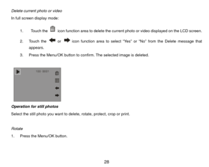 Page 29Delete current photo or video 
In full screen display mode: 1.  Touch the 
  icon function area to delete the current photo or video displayed on the LCD screen.   
2. Touch the  or 
  icon function area to select “Yes” or “No” from the Delete message that 
appears.  
3.  Press the Menu/OK button to confirm. The selected image is deleted. 
 
 
        
Operation for still photos 
Select the still photo you want to delete, rotate, protect, crop or print. 
 
Rotate  
1.  Press the Menu/OK button.  