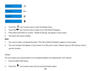 Page 30 
2. Touch the 
  icon function area to enter the Rotate menu. 
3. Touch the  icon function area to select one of 90/180/270 degrees. 
4.  Press Menu/OK button to confirm.  “Rotate & Saving” will appear on the screen. 
5.  The photo will now be rotated. 
Note:  
1.  You cannot rotate a protected file when “This File is Write-Protected” appears on the screen.   
2.  “No card inserted” will appear on the screen if no SD card is insert. Please insert an SD memory card to  use this function.   
 
Protect...
